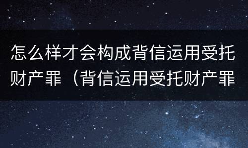 怎么样才会构成背信运用受托财产罪（背信运用受托财产罪立案追诉标准）