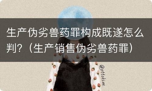 生产伪劣兽药罪构成既遂怎么判?（生产销售伪劣兽药罪）