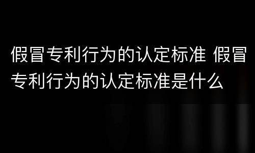 假冒专利行为的认定标准 假冒专利行为的认定标准是什么