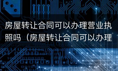 房屋转让合同可以办理营业执照吗（房屋转让合同可以办理营业执照吗）