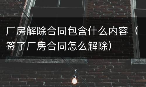 厂房解除合同包含什么内容（签了厂房合同怎么解除）