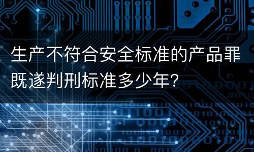 生产不符合安全标准的产品罪既遂判刑标准多少年？