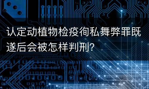 认定动植物检疫徇私舞弊罪既遂后会被怎样判刑？
