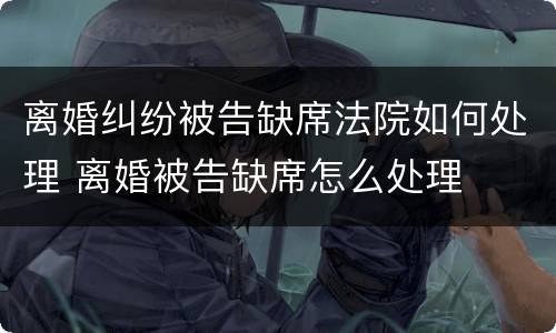 离婚纠纷被告缺席法院如何处理 离婚被告缺席怎么处理