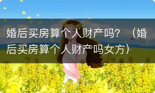 婚后买房算个人财产吗？（婚后买房算个人财产吗女方）