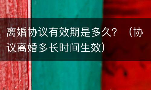 离婚协议有效期是多久？（协议离婚多长时间生效）