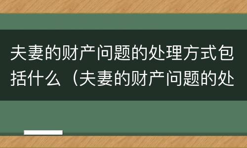 夫妻的财产问题的处理方式包括什么（夫妻的财产问题的处理方式包括什么内容）