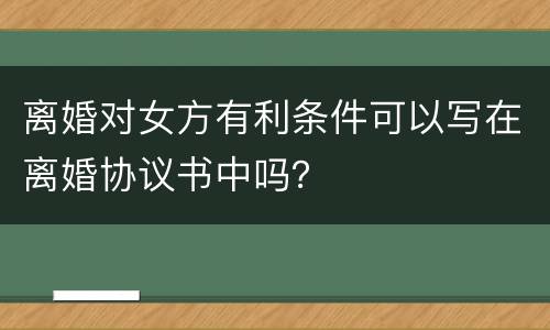 离婚对女方有利条件可以写在离婚协议书中吗？