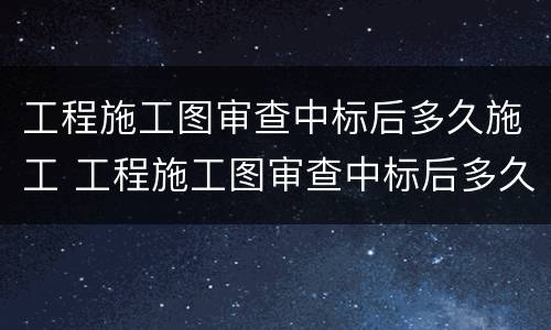 工程施工图审查中标后多久施工 工程施工图审查中标后多久施工完