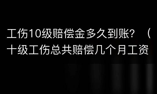 工伤10级赔偿金多久到账？（十级工伤总共赔偿几个月工资）