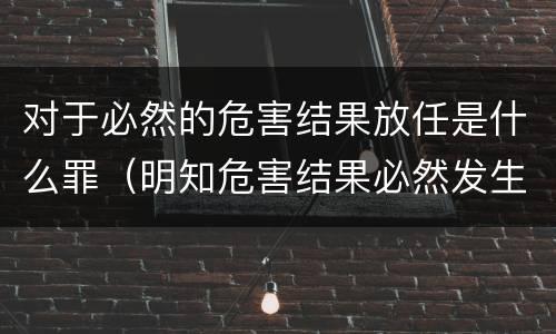 对于必然的危害结果放任是什么罪（明知危害结果必然发生而放任）