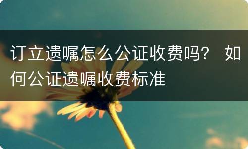 订立遗嘱怎么公证收费吗？ 如何公证遗嘱收费标准