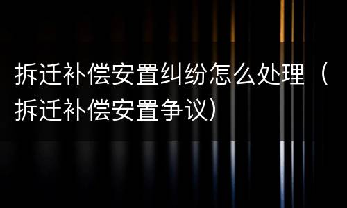 拆迁补偿安置纠纷怎么处理（拆迁补偿安置争议）