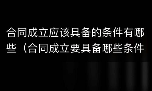 合同成立应该具备的条件有哪些（合同成立要具备哪些条件）