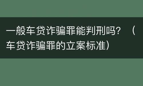 一般车贷诈骗罪能判刑吗？（车贷诈骗罪的立案标准）