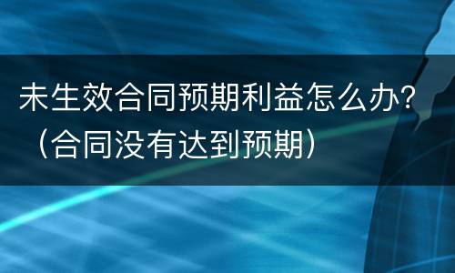 未生效合同预期利益怎么办？（合同没有达到预期）