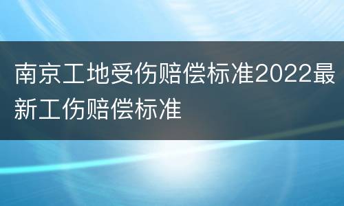 南京工地受伤赔偿标准2022最新工伤赔偿标准