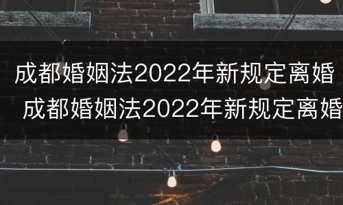 成都婚姻法2022年新规定离婚 成都婚姻法2022年新规定离婚时间
