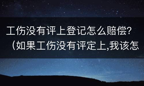 工伤没有评上登记怎么赔偿？（如果工伤没有评定上,我该怎么办）