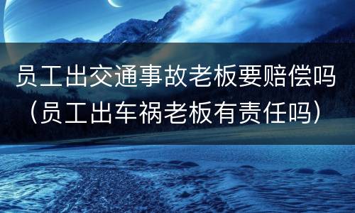 员工出交通事故老板要赔偿吗（员工出车祸老板有责任吗）
