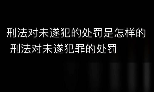 刑法对未遂犯的处罚是怎样的 刑法对未遂犯罪的处罚