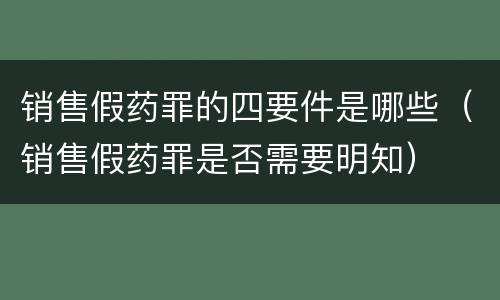 销售假药罪的四要件是哪些（销售假药罪是否需要明知）