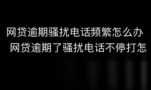 网贷逾期骚扰电话频繁怎么办 网贷逾期了骚扰电话不停打怎么办