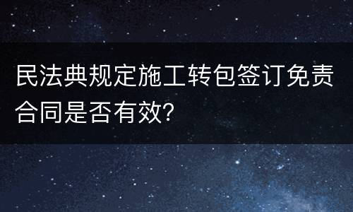 民法典规定施工转包签订免责合同是否有效？