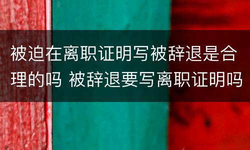 被迫在离职证明写被辞退是合理的吗 被辞退要写离职证明吗