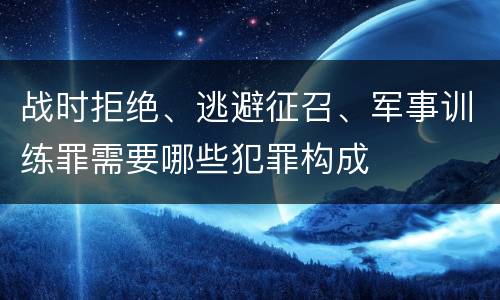 战时拒绝、逃避征召、军事训练罪需要哪些犯罪构成