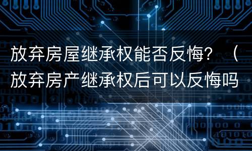 放弃房屋继承权能否反悔？（放弃房产继承权后可以反悔吗?）