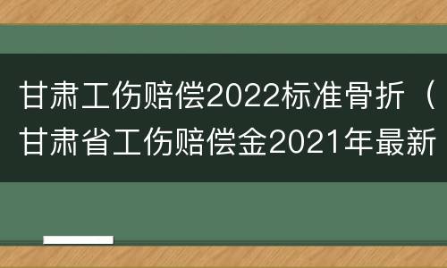 甘肃工伤赔偿2022标准骨折（甘肃省工伤赔偿金2021年最新标准）