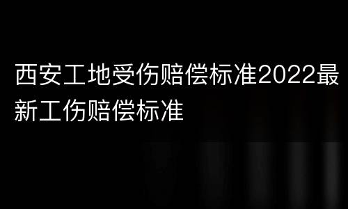 西安工地受伤赔偿标准2022最新工伤赔偿标准