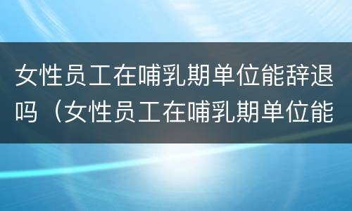 女性员工在哺乳期单位能辞退吗（女性员工在哺乳期单位能辞退吗合法吗）