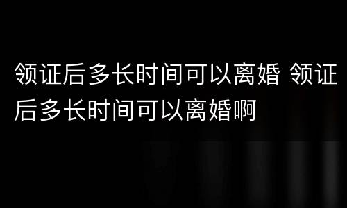 领证后多长时间可以离婚 领证后多长时间可以离婚啊