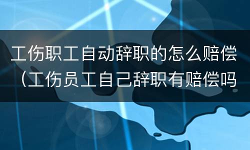 工伤职工自动辞职的怎么赔偿（工伤员工自己辞职有赔偿吗）