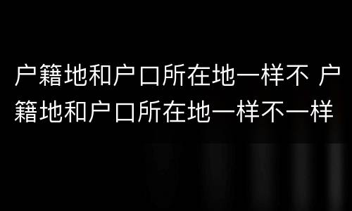 户籍地和户口所在地一样不 户籍地和户口所在地一样不一样