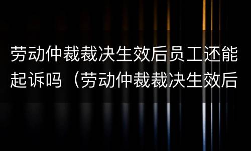 劳动仲裁裁决生效后员工还能起诉吗（劳动仲裁裁决生效后员工还能起诉吗怎么办）