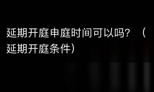 延期开庭申庭时间可以吗？（延期开庭条件）
