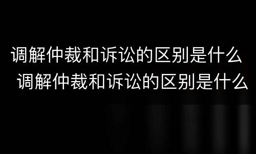 调解仲裁和诉讼的区别是什么 调解仲裁和诉讼的区别是什么意思