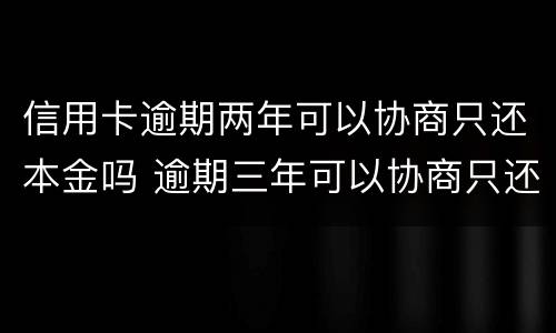 信用卡逾期两年可以协商只还本金吗 逾期三年可以协商只还本金吗