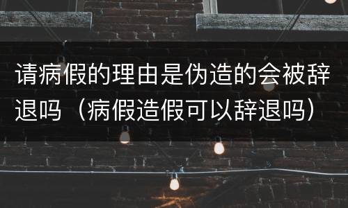 请病假的理由是伪造的会被辞退吗（病假造假可以辞退吗）
