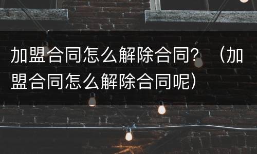 加盟合同怎么解除合同？（加盟合同怎么解除合同呢）