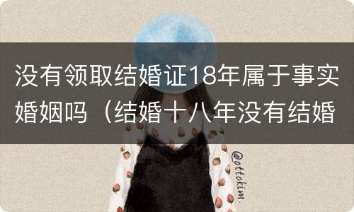 没有领取结婚证18年属于事实婚姻吗（结婚十八年没有结婚证受法律保护吗?）
