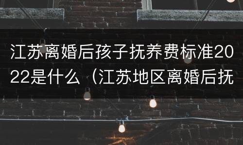 江苏离婚后孩子抚养费标准2022是什么（江苏地区离婚后抚养费应该多少）