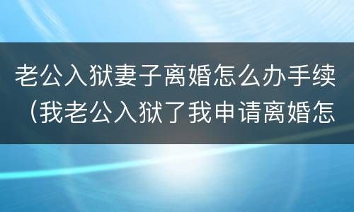 老公入狱妻子离婚怎么办手续（我老公入狱了我申请离婚怎么办理?）