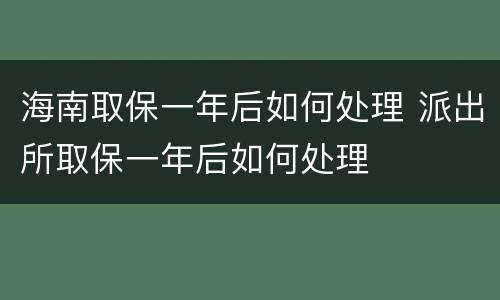海南取保一年后如何处理 派出所取保一年后如何处理
