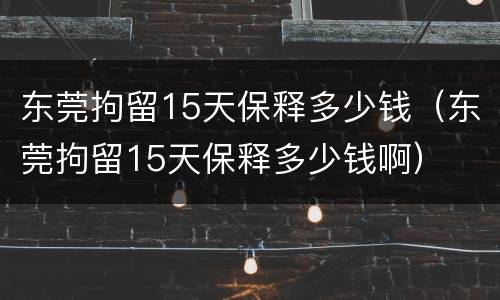 东莞拘留15天保释多少钱（东莞拘留15天保释多少钱啊）