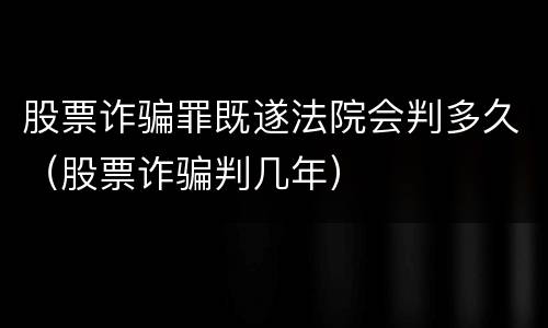 股票诈骗罪既遂法院会判多久（股票诈骗判几年）