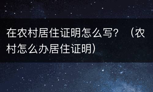 在农村居住证明怎么写？（农村怎么办居住证明）